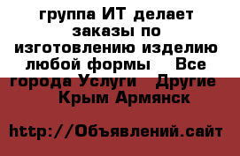 группа ИТ делает заказы по изготовлению изделию любой формы  - Все города Услуги » Другие   . Крым,Армянск